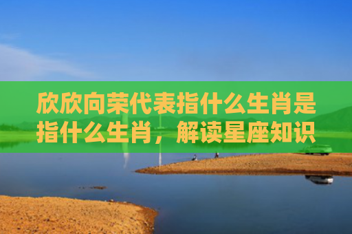 欣欣向荣代表指什么生肖是指什么生肖，解读星座知识