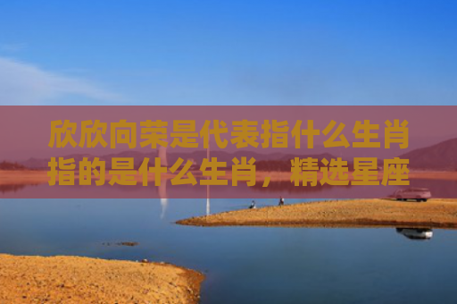 欣欣向荣是代表指什么生肖指的是什么生肖，精选星座解释