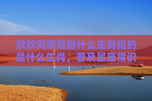 欣欣向荣是指什么生肖指的是什么生肖，普及星座常识
