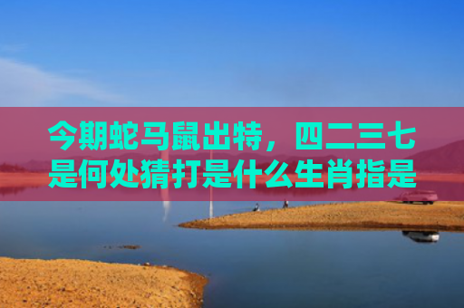 今期蛇马鼠出特，四二三七是何处猜打是什么生肖指是打一什么生肖，星座解读落实