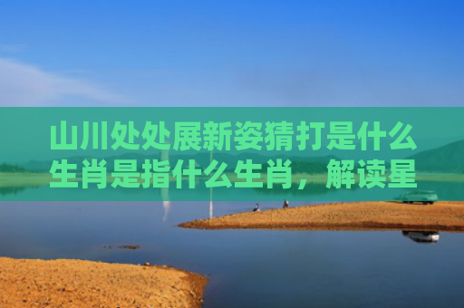 山川处处展新姿猜打是什么生肖是指什么生肖，解读星座知识