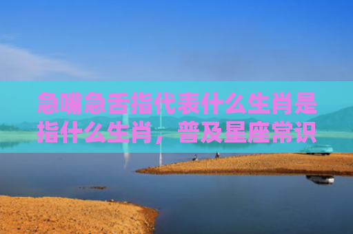 急嘴急舌指代表什么生肖是指什么生肖，普及星座常识