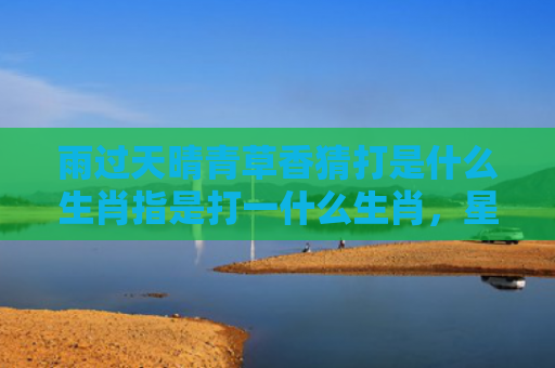 雨过天晴青草香猜打是什么生肖指是打一什么生肖，星座解读落实