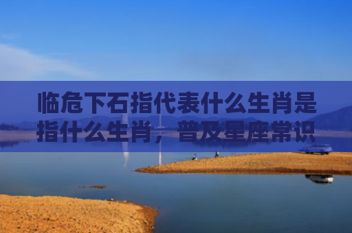 临危下石指代表什么生肖是指什么生肖，普及星座常识