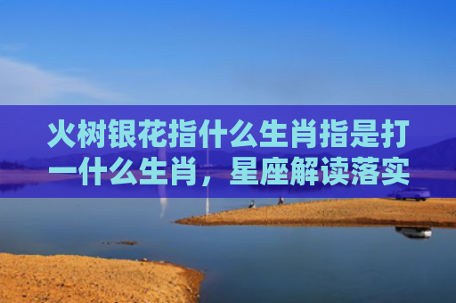 火树银花指什么生肖指是打一什么生肖，星座解读落实