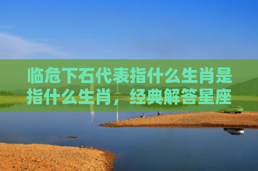 临危下石代表指什么生肖是指什么生肖，经典解答星座知识