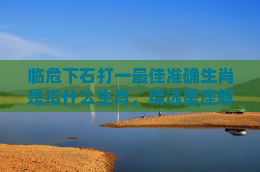 临危下石打一最佳准确生肖是指什么生肖，精选星座解释