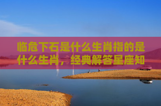 临危下石是什么生肖指的是什么生肖，经典解答星座知识