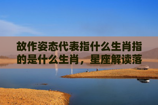 故作姿态代表指什么生肖指的是什么生肖，星座解读落实