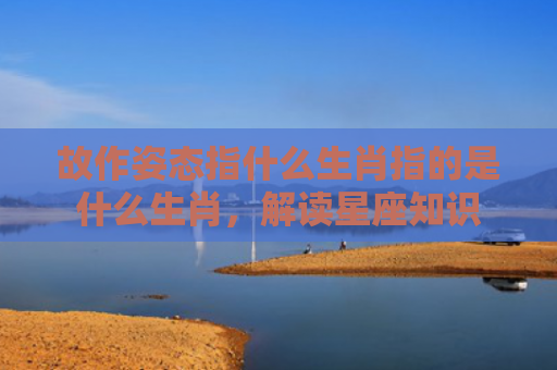 故作姿态指什么生肖指的是什么生肖，解读星座知识