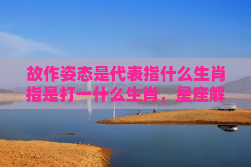 故作姿态是代表指什么生肖指是打一什么生肖，星座解读落实