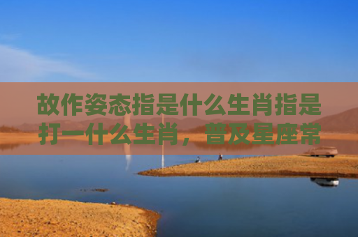 故作姿态指是什么生肖指是打一什么生肖，普及星座常识
