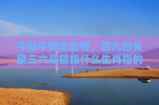 今期牛狗龙出特，四九回头望三六是猜指什么生肖指的是什么生肖，精选星座解释