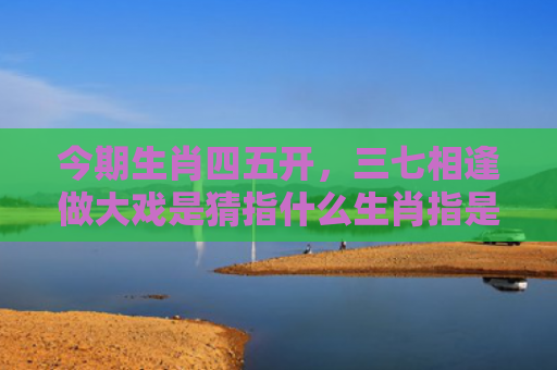 今期生肖四五开，三七相逢做大戏是猜指什么生肖指是打一什么生肖，解读星座知识
