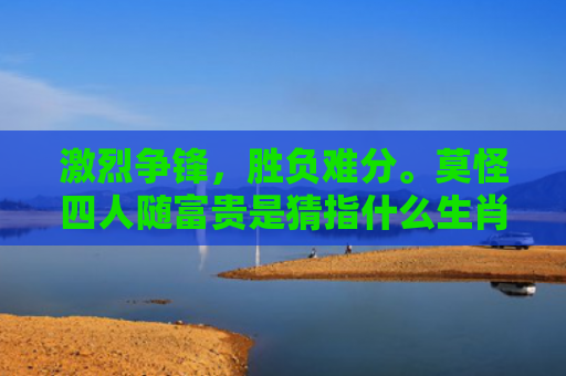 激烈争锋，胜负难分。莫怪四人随富贵是猜指什么生肖是指什么生肖，经典解答星座知识