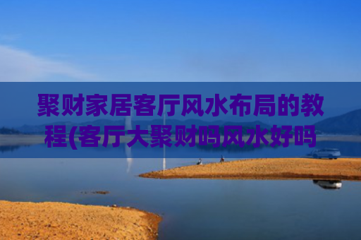 聚财家居客厅风水布局的教程(客厅大聚财吗风水好吗)