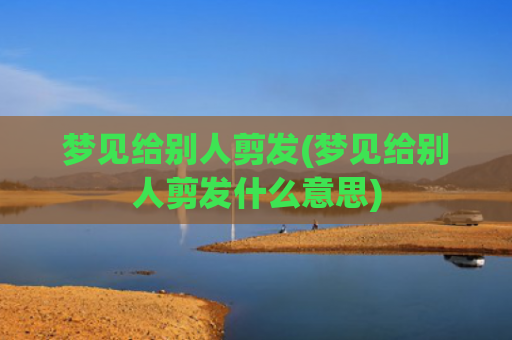 梦见给别人剪发(梦见给别人剪发什么意思)