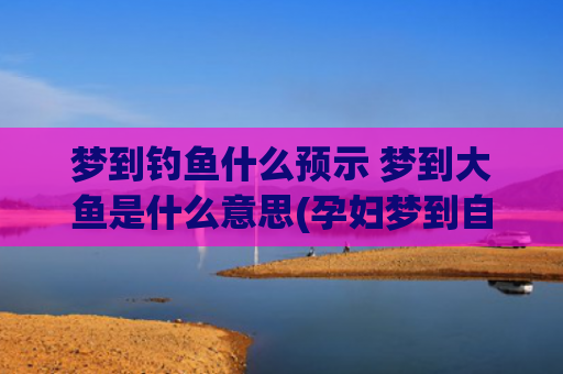 梦到钓鱼什么预示 梦到大鱼是什么意思(孕妇梦到自己钓鱼预示什么)