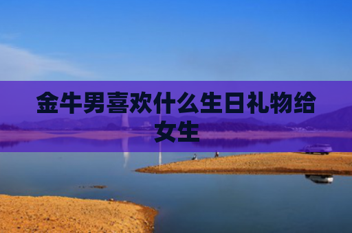 金牛男喜欢什么生日礼物给女生 金牛男喜欢什么生日礼物给女生