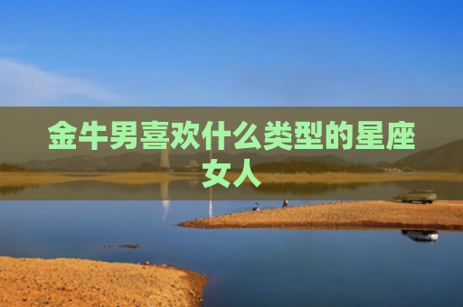 金牛男喜欢什么类型的星座女人