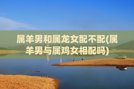 属羊男和属龙女配不配(属羊男与属鸡女相配吗)