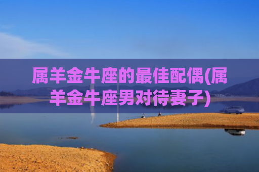 属羊金牛座的最佳配偶(属羊金牛座男对待妻子)