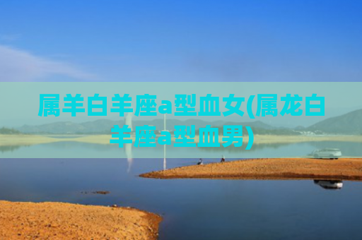 属羊白羊座a型血女(属龙白羊座a型血男)