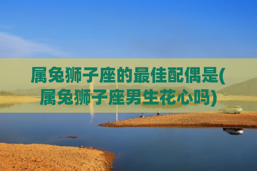 属兔狮子座的最佳配偶是(属兔狮子座男生花心吗)