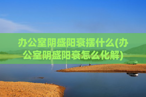 办公室阴盛阳衰摆什么(办公室阴盛阳衰怎么化解)