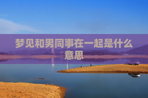 梦见和男同事在一起是什么意思