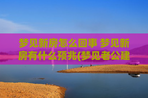 梦见新房怎么回事 梦见新房有什么预兆(梦见老公建新房怎么回事)