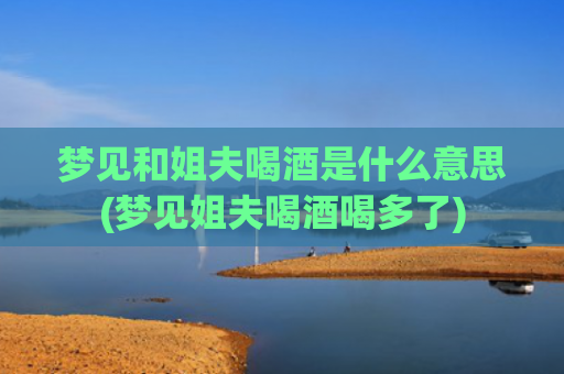 梦见和姐夫喝酒是什么意思(梦见姐夫喝酒喝多了)