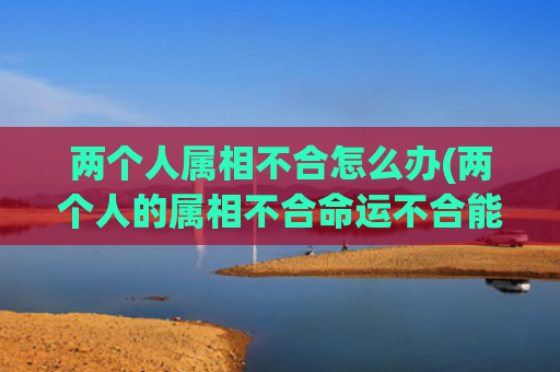 两个人属相不合怎么办(两个人的属相不合命运不合能破吗)