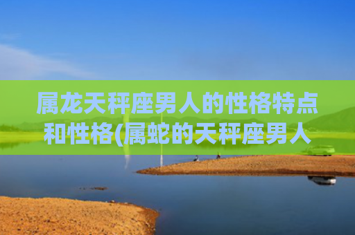 属龙天秤座男人的性格特点和性格(属蛇的天秤座男人) 属龙天秤座男人的性格特点和性格(属蛇的天秤座男人)
