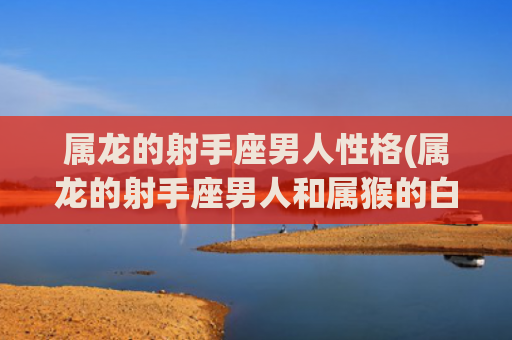 属龙的射手座男人性格(属龙的射手座男人和属猴的白羊座女人)