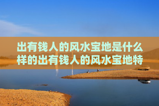 出有钱人的风水宝地是什么样的出有钱人的风水宝地特征（出巨富之人的风水宝地）