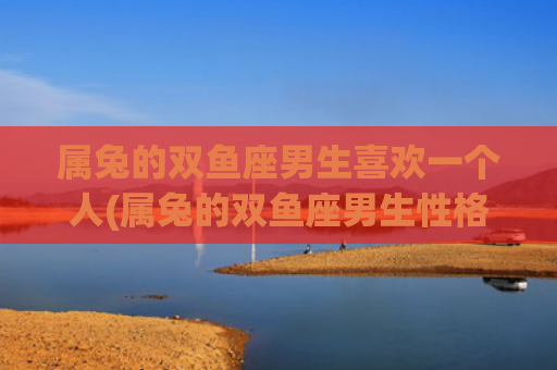 属兔的双鱼座男生喜欢一个人(属兔的双鱼座男生性格特点)