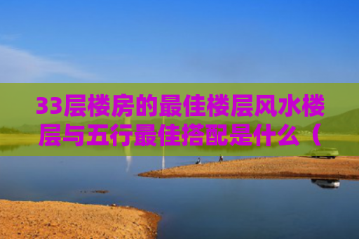33层楼房的最佳楼层风水楼层与五行最佳搭配是什么（楼层33层哪个楼层最好风水）