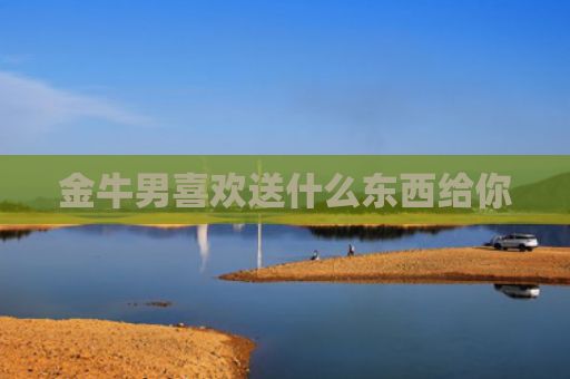 金牛男喜欢送什么东西给你