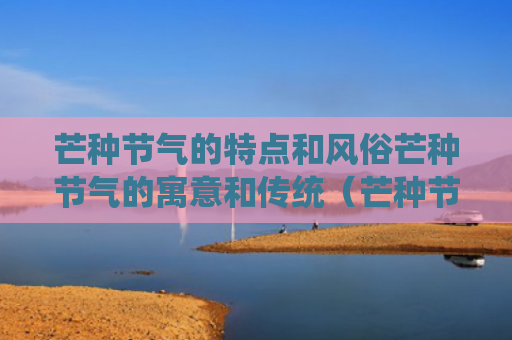 芒种节气的特点和风俗芒种节气的寓意和传统（芒种节气的特点是什么）