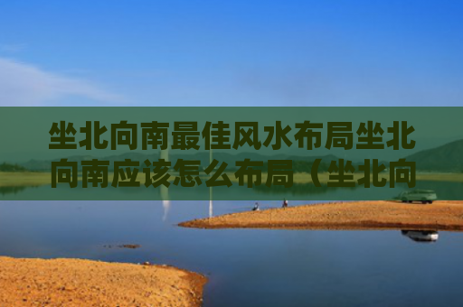 坐北向南最佳风水布局坐北向南应该怎么布局（坐北向南是啥意思）