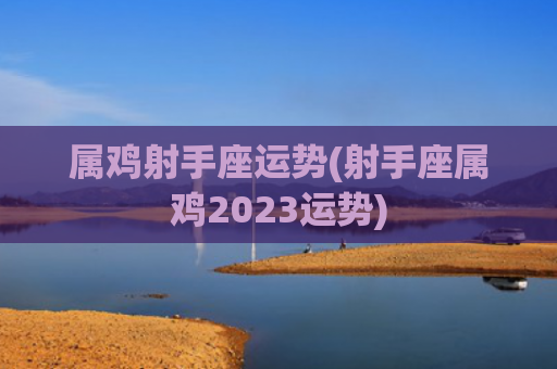 属鸡射手座运势(射手座属鸡2023运势) 属鸡射手座运势(射手座属鸡2023运势)