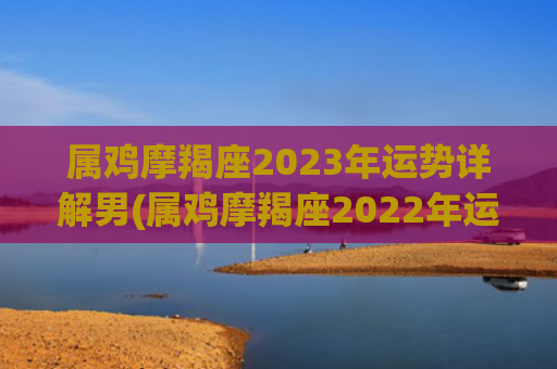 属鸡摩羯座2023年运势详解男(属鸡摩羯座2022年运势完整版) 属鸡摩羯座2023年运势详解男(属鸡摩羯座2022年运势完整版)