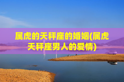 属虎的天秤座的婚姻(属虎天秤座男人的爱情) 属虎的天秤座的婚姻(属虎天秤座男人的爱情)