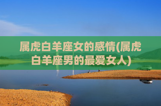 属虎白羊座女的感情(属虎白羊座男的最爱女人) 属虎白羊座女的感情(属虎白羊座男的最爱女人)