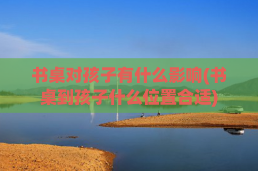 书桌对孩子有什么影响(书桌到孩子什么位置合适)