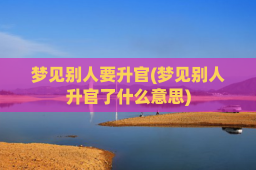 梦见别人要升官(梦见别人升官了什么意思) 梦见别人要升官(梦见别人升官了什么意思)