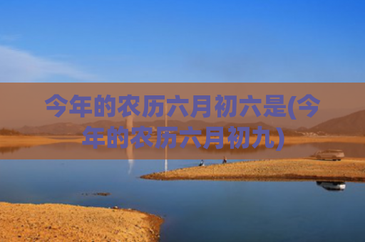 今年的农历六月初六是(今年的农历六月初九) 今年的农历六月初六是(今年的农历六月初九)