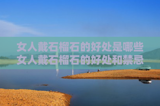 女人戴石榴石的好处是哪些女人戴石榴石的好处和禁忌（女人戴石榴石有没有坏处）