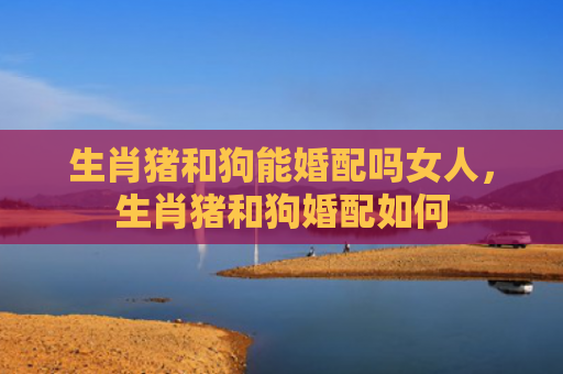 生肖猪和狗能婚配吗女人，生肖猪和狗婚配如何